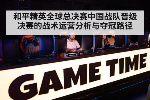 和平精英全球总决赛中国战队晋级决赛的战术运营分析与夺冠路径