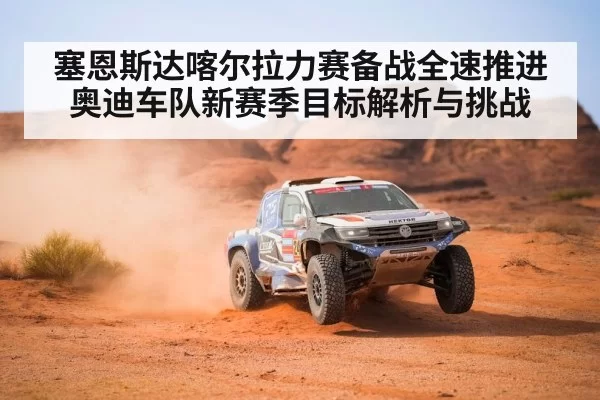 塞恩斯达喀尔拉力赛备战全速推进 奥迪车队新赛季目标解析与挑战