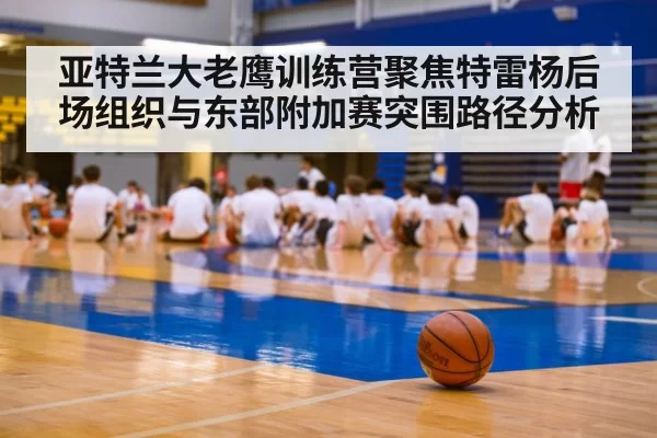 亚特兰大老鹰训练营聚焦特雷杨后场组织与东部附加赛突围路径分析