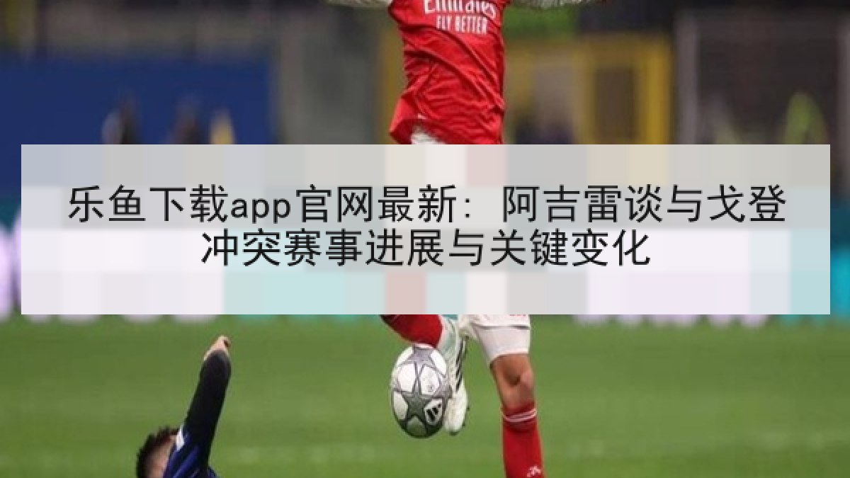 乐鱼下载app官网最新: 阿吉雷谈与戈登冲突赛事进展与关键变化
