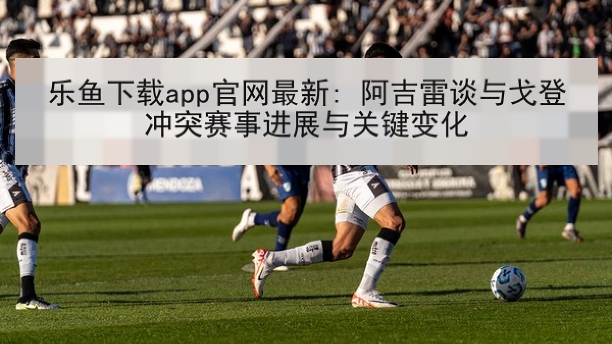 乐鱼下载app官网最新: 阿吉雷谈与戈登冲突赛事进展与关键变化