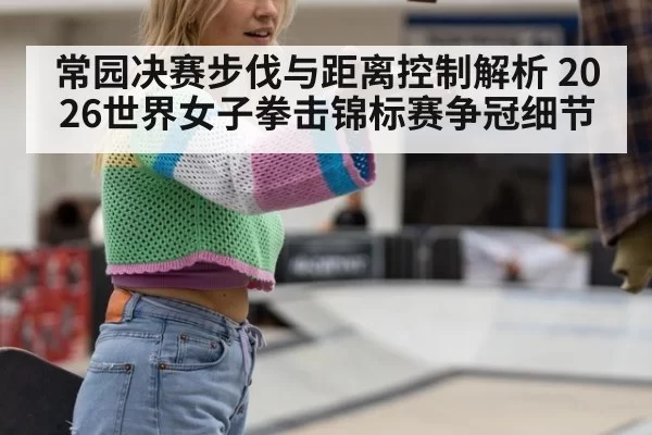 常园决赛步伐与距离控制解析 2026世界女子拳击锦标赛争冠细节